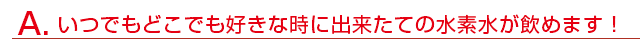 いつでもどこでも好きな時に出来たての水素水が飲めます！