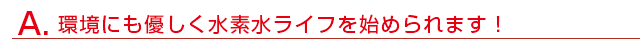 環境にも優しく水素水ライフを始められます！