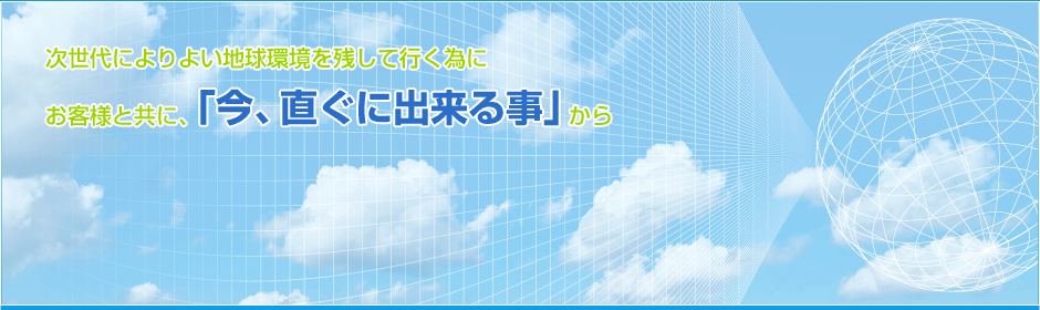 次世代によりより地球環境を残して行く為にお客様と共に、「今、直ぐに出来る事」から